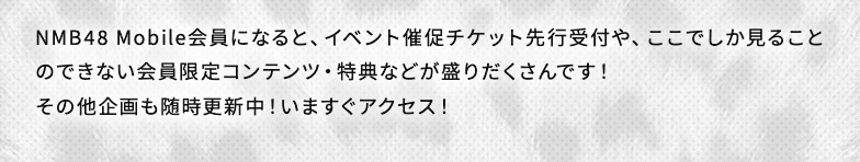 NMB48 Mobile会員になると、イベント催促チケット先行受付や、ここでしか見ることのできない会員限定コンテンツ・特典などが盛りだくさんです！その他企画も随時更新中！いますぐアクセス！