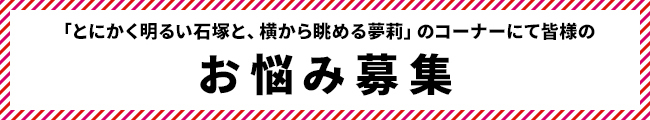 「とにかく明るい石塚と、横から眺める夢莉」のコーナーにて皆様のお悩み募集